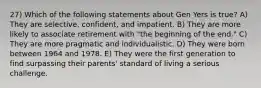 27) Which of the following statements about Gen Yers is true? A) They are selective, confident, and impatient. B) They are more likely to associate retirement with "the beginning of the end." C) They are more pragmatic and individualistic. D) They were born between 1964 and 1978. E) They were the first generation to find surpassing their parents' standard of living a serious challenge.