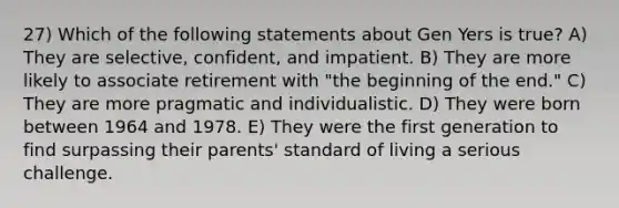 27) Which of the following statements about Gen Yers is true? A) They are selective, confident, and impatient. B) They are more likely to associate retirement with "the beginning of the end." C) They are more pragmatic and individualistic. D) They were born between 1964 and 1978. E) They were the first generation to find surpassing their parents' standard of living a serious challenge.