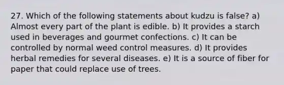 27. Which of the following statements about kudzu is false? a) Almost every part of the plant is edible. b) It provides a starch used in beverages and gourmet confections. c) It can be controlled by normal weed control measures. d) It provides herbal remedies for several diseases. e) It is a source of fiber for paper that could replace use of trees.