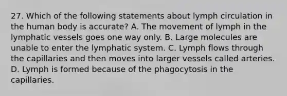 27. Which of the following statements about lymph circulation in the human body is accurate? A. The movement of lymph in the lymphatic vessels goes one way only. B. Large molecules are unable to enter the lymphatic system. C. Lymph flows through the capillaries and then moves into larger vessels called arteries. D. Lymph is formed because of the phagocytosis in the capillaries.