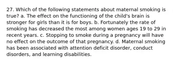 27. Which of the following statements about maternal smoking is true? a. The effect on the functioning of the child's brain is stronger for girls than it is for boys. b. Fortunately the rate of smoking has decreased the most among women ages 19 to 29 in recent years. c. Stopping to smoke during a pregnancy will have no effect on the outcome of that pregnancy. d. Maternal smoking has been associated with attention deficit disorder, conduct disorders, and learning disabilities.