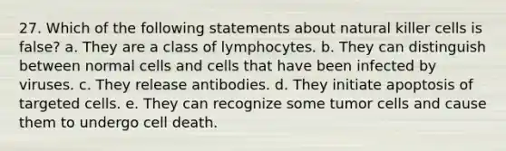 27. Which of the following statements about natural killer cells is false? a. They are a class of lymphocytes. b. They can distinguish between normal cells and cells that have been infected by viruses. c. They release antibodies. d. They initiate apoptosis of targeted cells. e. They can recognize some tumor cells and cause them to undergo cell death.