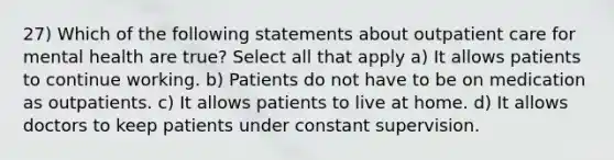 27) Which of the following statements about outpatient care for mental health are true? Select all that apply a) It allows patients to continue working. b) Patients do not have to be on medication as outpatients. c) It allows patients to live at home. d) It allows doctors to keep patients under constant supervision.