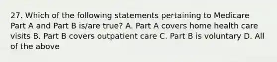 27. Which of the following statements pertaining to Medicare Part A and Part B is/are true? A. Part A covers home health care visits B. Part B covers outpatient care C. Part B is voluntary D. All of the above