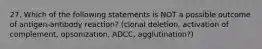 27. Which of the following statements is NOT a possible outcome of antigen-antibody reaction? (clonal deletion, activation of complement, opsonization, ADCC, agglutination?)