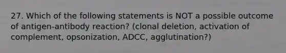 27. Which of the following statements is NOT a possible outcome of antigen-antibody reaction? (clonal deletion, activation of complement, opsonization, ADCC, agglutination?)