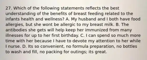 27. Which of the following statements reflects the best understanding of the benefits of breast feeding related to the infants health and wellness? A. My husband and I both have food allergies, but she wont be allergic to my breast milk. B. The antibodies she gets will help keep her immunized from many illnesses for up to her first birthday. C. I can spend so much more time with her because I have to devote my attention to her while I nurse. D. Its so convenient, no formula preparation, no bottles to wash and fill, no packing for outings; its great.