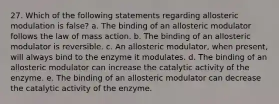 27. Which of the following statements regarding allosteric modulation is false? a. The binding of an allosteric modulator follows the law of mass action. b. The binding of an allosteric modulator is reversible. c. An allosteric modulator, when present, will always bind to the enzyme it modulates. d. The binding of an allosteric modulator can increase the catalytic activity of the enzyme. e. The binding of an allosteric modulator can decrease the catalytic activity of the enzyme.