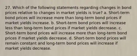 27. Which of the following statements regarding changes in bond prices relative to changes in market yields is true? a. Short-term bond prices will increase <a href='https://www.questionai.com/knowledge/keWHlEPx42-more-than' class='anchor-knowledge'>more than</a> long-term bond prices if market yields increase. b. Short-term bond prices will increase <a href='https://www.questionai.com/knowledge/k7BtlYpAMX-less-than' class='anchor-knowledge'>less than</a> long-term bond prices if market yields decrease. c. Short-term bond prices will increase more than long-term bond prices if market yields decrease. d. Short-term bond prices will remain constant and long-term bond prices will increase if market yields decrease.