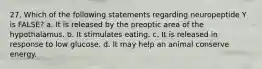 27. Which of the following statements regarding neuropeptide Y is FALSE? a. It is released by the preoptic area of the hypothalamus. b. It stimulates eating. c. It is released in response to low glucose. d. It may help an animal conserve energy.