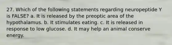 27. Which of the following statements regarding neuropeptide Y is FALSE? a. It is released by the preoptic area of the hypothalamus. b. It stimulates eating. c. It is released in response to low glucose. d. It may help an animal conserve energy.