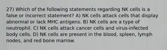 27) Which of the following statements regarding NK cells is a false or incorrect statement? A) NK cells attack cells that display abnormal or lack MHC antigens. B) NK cells are a type of neutrophil. C) NK cells attack cancer cells and virus-infected body cells. D) NK cells are present in <a href='https://www.questionai.com/knowledge/k7oXMfj7lk-the-blood' class='anchor-knowledge'>the blood</a>, spleen, lymph nodes, and red bone marrow.