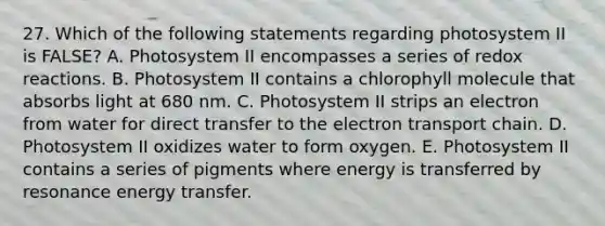 27. Which of the following statements regarding photosystem II is FALSE? A. Photosystem II encompasses a series of redox reactions. B. Photosystem II contains a chlorophyll molecule that absorbs light at 680 nm. C. Photosystem II strips an electron from water for direct transfer to the electron transport chain. D. Photosystem II oxidizes water to form oxygen. E. Photosystem II contains a series of pigments where energy is transferred by resonance energy transfer.