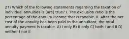 27) Which of the following statements regarding the taxation of individual annuities is (are) true? I. The exclusion ratio is the percentage of the annuity income that is taxable. II. After the net cost of the annuity has been paid to the annuitant, the total annuity payment is taxable. A) I only B) II only C) both I and II D) neither I nor II