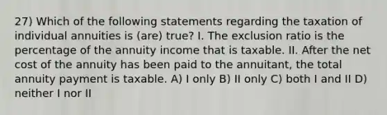 27) Which of the following statements regarding the taxation of individual annuities is (are) true? I. The exclusion ratio is the percentage of the annuity income that is taxable. II. After the net cost of the annuity has been paid to the annuitant, the total annuity payment is taxable. A) I only B) II only C) both I and II D) neither I nor II