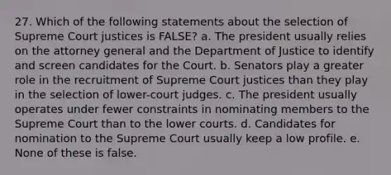 27. Which of the following statements about the selection of Supreme Court justices is FALSE? a. The president usually relies on the attorney general and the Department of Justice to identify and screen candidates for the Court. b. Senators play a greater role in the recruitment of Supreme Court justices than they play in the selection of lower-court judges. c. The president usually operates under fewer constraints in nominating members to the Supreme Court than to the lower courts. d. Candidates for nomination to the Supreme Court usually keep a low profile. e. None of these is false.