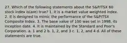 27. Which of the following statements about the S&P/TSX 60 stock index is(are) true? 1. It is a market value weighted index. 2. It is designed to mimic the performance of the S&P/TSX Composite Index. 3. The base value of 100 was set in 1998, its inception date. 4. It is maintained by the Standard and Poor's Corporation. a. 1 and 2 b. 1, 2, and 3 c. 1, 2, and 4 d. All of these statements are true.