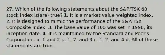 27. Which of the following statements about the S&P/TSX 60 stock index is(are) true? 1. It is a market value weighted index. 2. It is designed to mimic the performance of the S&P/TSX Composite Index. 3. The base value of 100 was set in 1998, its inception date. 4. It is maintained by the Standard and Poor's Corporation. a. 1 and 2 b. 1, 2, and 3 c. 1, 2, and 4 d. All of these statements are true.