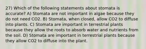 27) Which of the following statements about stomata is accurate? A) Stomata are not important in algae because they do not need CO2. B) Stomata, when closed, allow CO2 to diffuse into plants. C) Stomata are important in terrestrial plants because they allow the roots to absorb water and nutrients from the soil. D) Stomata are important in terrestrial plants because they allow CO2 to diffuse into the plant.