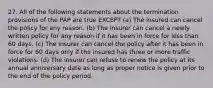 27. All of the following statements about the termination provisions of the PAP are true EXCEPT (a) The insured can cancel the policy for any reason. (b) The insurer can cancel a newly written policy for any reason if it has been in force for less than 60 days. (c) The insurer can cancel the policy after it has been in force for 60 days only if the insured has three or more traffic violations. (d) The insurer can refuse to renew the policy at its annual anniversary date as long as proper notice is given prior to the end of the policy period.