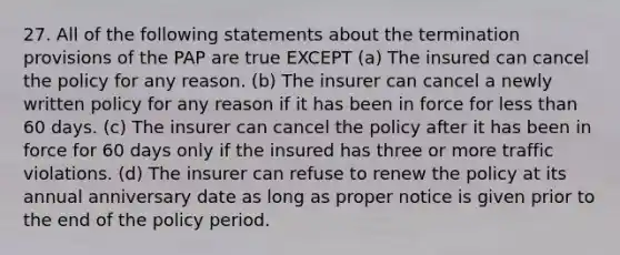 27. All of the following statements about the termination provisions of the PAP are true EXCEPT (a) The insured can cancel the policy for any reason. (b) The insurer can cancel a newly written policy for any reason if it has been in force for less than 60 days. (c) The insurer can cancel the policy after it has been in force for 60 days only if the insured has three or more traffic violations. (d) The insurer can refuse to renew the policy at its annual anniversary date as long as proper notice is given prior to the end of the policy period.