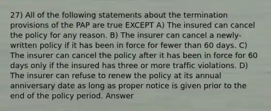 27) All of the following statements about the termination provisions of the PAP are true EXCEPT A) The insured can cancel the policy for any reason. B) The insurer can cancel a newly-written policy if it has been in force for fewer than 60 days. C) The insurer can cancel the policy after it has been in force for 60 days only if the insured has three or more traffic violations. D) The insurer can refuse to renew the policy at its annual anniversary date as long as proper notice is given prior to the end of the policy period. Answer