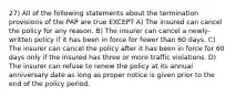 27) All of the following statements about the termination provisions of the PAP are true EXCEPT A) The insured can cancel the policy for any reason. B) The insurer can cancel a newly-written policy if it has been in force for fewer than 60 days. C) The insurer can cancel the policy after it has been in force for 60 days only if the insured has three or more traffic violations. D) The insurer can refuse to renew the policy at its annual anniversary date as long as proper notice is given prior to the end of the policy period.