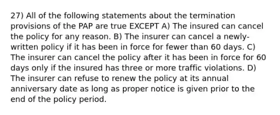 27) All of the following statements about the termination provisions of the PAP are true EXCEPT A) The insured can cancel the policy for any reason. B) The insurer can cancel a newly-written policy if it has been in force for fewer than 60 days. C) The insurer can cancel the policy after it has been in force for 60 days only if the insured has three or more traffic violations. D) The insurer can refuse to renew the policy at its annual anniversary date as long as proper notice is given prior to the end of the policy period.