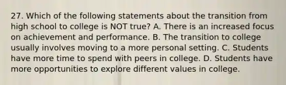 27. Which of the following statements about the transition from high school to college is NOT true? A. There is an increased focus on achievement and performance. B. The transition to college usually involves moving to a more personal setting. C. Students have more time to spend with peers in college. D. Students have more opportunities to explore different values in college.