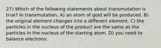 27) Which of the following statements about transmutation is true? In transmutation, A) an atom of gold will be produced. B) the original element changes into a different element. C) the particles in the nucleus of the product are the same as the particles in the nucleus of the starting atom. D) you need to balance electrons.