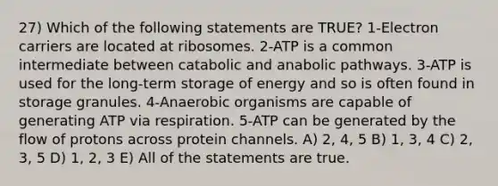 27) Which of the following statements are TRUE? 1-Electron carriers are located at ribosomes. 2-ATP is a common intermediate between catabolic and anabolic pathways. 3-ATP is used for the long-term storage of energy and so is often found in storage granules. 4-Anaerobic organisms are capable of generating ATP via respiration. 5-ATP can be generated by the flow of protons across protein channels. A) 2, 4, 5 B) 1, 3, 4 C) 2, 3, 5 D) 1, 2, 3 E) All of the statements are true.