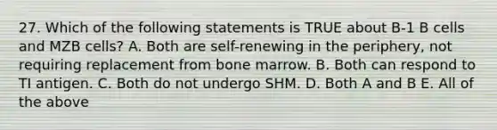 27. Which of the following statements is TRUE about B-1 B cells and MZB cells? A. Both are self-renewing in the periphery, not requiring replacement from bone marrow. B. Both can respond to TI antigen. C. Both do not undergo SHM. D. Both A and B E. All of the above