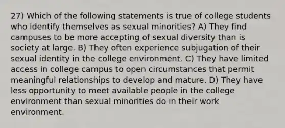 27) Which of the following statements is true of college students who identify themselves as sexual minorities? A) They find campuses to be more accepting of sexual diversity than is society at large. B) They often experience subjugation of their sexual identity in the college environment. C) They have limited access in college campus to open circumstances that permit meaningful relationships to develop and mature. D) They have less opportunity to meet available people in the college environment than sexual minorities do in their work environment.