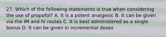 27. Which of the following statements is true when considering the use of propofol? A. It is a potent analgesic B. It can be given via the IM and IV routes C. It is best administered as a single bonus D. It can be given in incremental doses