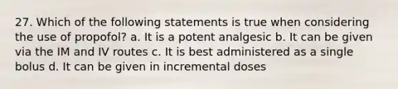 27. Which of the following statements is true when considering the use of propofol? a. It is a potent analgesic b. It can be given via the IM and IV routes c. It is best administered as a single bolus d. It can be given in incremental doses