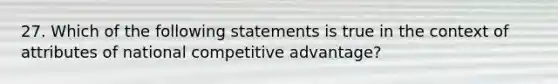 27. Which of the following statements is true in the context of attributes of national competitive advantage?