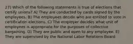 27) Which of the following statements is true of elections that certify unions? A) They are conducted by cards signed by the employees. B) The employees decide who are entitled to vote in certification elections. C) The employer decides what unit of employees is appropriate for the purposes of collective bargaining. D) They are public and open to any employee. E) They are supervised by the National Labor Relations Board