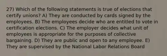 27) Which of the following statements is true of elections that certify unions? A) They are conducted by cards signed by the employees. B) The employees decide who are entitled to vote in certification elections. C) The employer decides what unit of employees is appropriate for the purposes of collective bargaining. D) They are public and open to any employee. E) They are supervised by the National Labor Relations Board