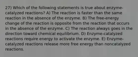 27) Which of the following statements is true about enzyme-catalyzed reactions? A) The reaction is faster than the same reaction in the absence of the enzyme. B) The free-energy change of the reaction is opposite from the reaction that occurs in the absence of the enzyme. C) The reaction always goes in the direction toward chemical equilibrium. D) Enzyme-catalyzed reactions require energy to activate the enzyme. E) Enzyme-catalyzed reactions release more free energy than noncatalyzed reactions.