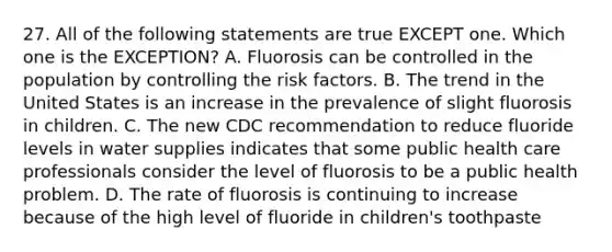 27. All of the following statements are true EXCEPT one. Which one is the EXCEPTION? A. Fluorosis can be controlled in the population by controlling the risk factors. B. The trend in the United States is an increase in the prevalence of slight fluorosis in children. C. The new CDC recommendation to reduce fluoride levels in water supplies indicates that some public health care professionals consider the level of fluorosis to be a public health problem. D. The rate of fluorosis is continuing to increase because of the high level of fluoride in children's toothpaste