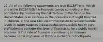 27. All of the following statements are true EXCEPT one. Which one is the EXCEPTION? A Fluorosis can be controlled in the population by controlling the risk factors. B The trend in the United States is an increase in the prevalence of slight fluorosis in children. C The new CDC recommendation to reduce fluoride levels in water supplies indicates that some public health care professionals consider the level of fluorosis to be a public health problem. D The rate of fluorosis is continuing to increase because of the high level of fluoride in children's toothpaste.