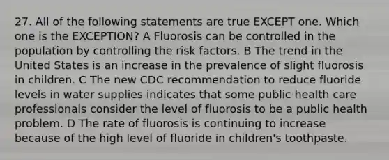 27. All of the following statements are true EXCEPT one. Which one is the EXCEPTION? A Fluorosis can be controlled in the population by controlling the risk factors. B The trend in the United States is an increase in the prevalence of slight fluorosis in children. C The new CDC recommendation to reduce fluoride levels in water supplies indicates that some public health care professionals consider the level of fluorosis to be a public health problem. D The rate of fluorosis is continuing to increase because of the high level of fluoride in children's toothpaste.