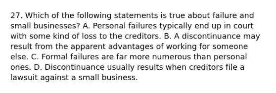 27. Which of the following statements is true about failure and small businesses? A. Personal failures typically end up in court with some kind of loss to the creditors. B. A discontinuance may result from the apparent advantages of working for someone else. C. Formal failures are far more numerous than personal ones. D. Discontinuance usually results when creditors file a lawsuit against a small business.