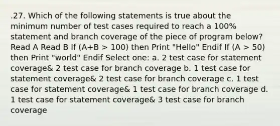 .27. Which of the following statements is true about the minimum number of test cases required to reach a 100% statement and branch coverage of the piece of program below? Read A Read B If (A+B > 100) then Print "Hello" Endif If (A > 50) then Print "world" Endif Select one: a. 2 test case for statement coverage& 2 test case for branch coverage b. 1 test case for statement coverage& 2 test case for branch coverage c. 1 test case for statement coverage& 1 test case for branch coverage d. 1 test case for statement coverage& 3 test case for branch coverage