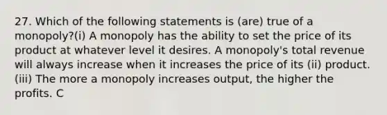 27. Which of the following statements is (are) true of a monopoly?(i) A monopoly has the ability to set the price of its product at whatever level it desires. A monopoly's total revenue will always increase when it increases the price of its (ii) product.(iii) The more a monopoly increases output, the higher the profits. C