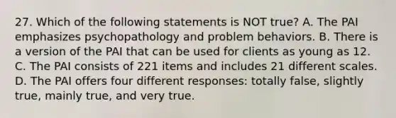 27. Which of the following statements is NOT true? A. The PAI emphasizes psychopathology and problem behaviors. B. There is a version of the PAI that can be used for clients as young as 12. C. The PAI consists of 221 items and includes 21 different scales. D. The PAI offers four different responses: totally false, slightly true, mainly true, and very true.