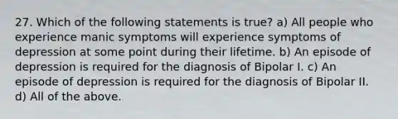 27. Which of the following statements is true? a) All people who experience manic symptoms will experience symptoms of depression at some point during their lifetime. b) An episode of depression is required for the diagnosis of Bipolar I. c) An episode of depression is required for the diagnosis of Bipolar II. d) All of the above.