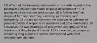 27) Which of the following statements is true with regard to the punctuated-equilibrium model of group development? A) It applies to all permanent work groups. B) It follows the five stages of forming, storming, norming, performing, and adjourning. C) It does not consider the changes in patterns of group activities in response to deadlines and time constraints. D) It involves the two strategies of groupthink and groupshift to break out of the phases of inertia. E) It characterizes groups as exhibiting long periods of inertia interspersed with brief revolutionary changes.