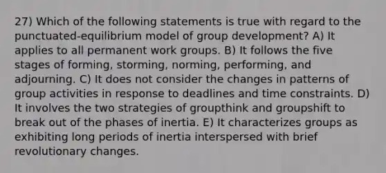 27) Which of the following statements is true with regard to the punctuated-equilibrium model of group development? A) It applies to all permanent work groups. B) It follows the five stages of forming, storming, norming, performing, and adjourning. C) It does not consider the changes in patterns of group activities in response to deadlines and time constraints. D) It involves the two strategies of groupthink and groupshift to break out of the phases of inertia. E) It characterizes groups as exhibiting long periods of inertia interspersed with brief revolutionary changes.