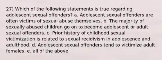 27) Which of the following statements is true regarding adolescent sexual offenders? a. Adolescent sexual offenders are often victims of sexual abuse themselves. b. The majority of sexually abused children go on to become adolescent or adult sexual offenders. c. Prior history of childhood sexual victimization is related to sexual recidivism in adolescence and adulthood. d. Adolescent sexual offenders tend to victimize adult females. e. all of the above